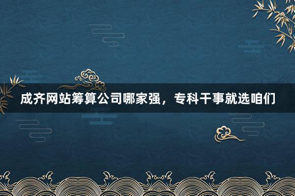 成齐网站筹算公司哪家强，专科干事就选咱们